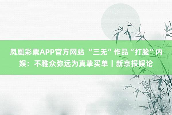 凤凰彩票APP官方网站 “三无”作品“打脸”内娱：不雅众弥远为真挚买单丨新京报娱论