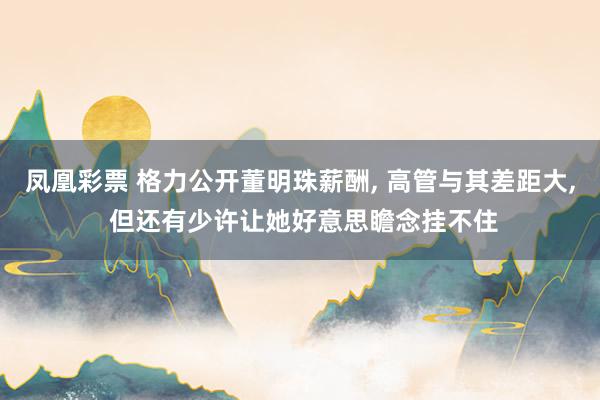 凤凰彩票 格力公开董明珠薪酬， 高管与其差距大， 但还有少许让她好意思瞻念挂不住
