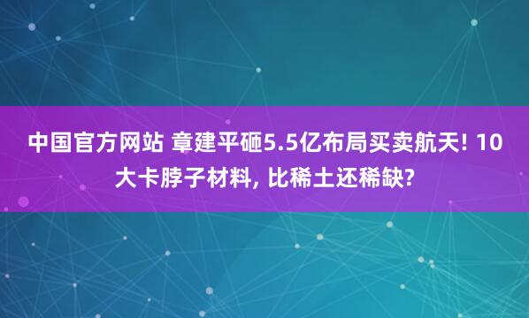 中国官方网站 章建平砸5.5亿布局买卖航天! 10大卡脖子材料， 比稀土还稀缺?