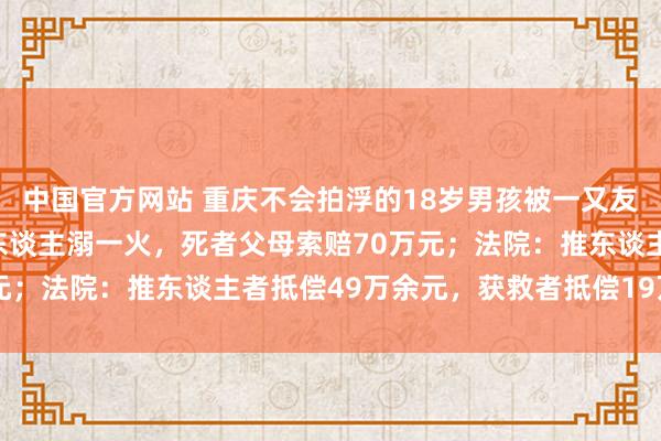 中国官方网站 重庆不会拍浮的18岁男孩被一又友推下水,同业一又友救东谈主溺一火,死者父母索赔70万元;法院:推东谈主者抵偿49万余元,获救者抵偿19万余元
