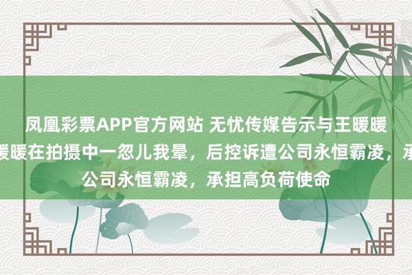凤凰彩票APP官方网站 无忧传媒告示与王暖暖解约!此前王暖暖在拍摄中一忽儿我晕,后控诉遭公司永恒霸凌,承担高负荷使命
