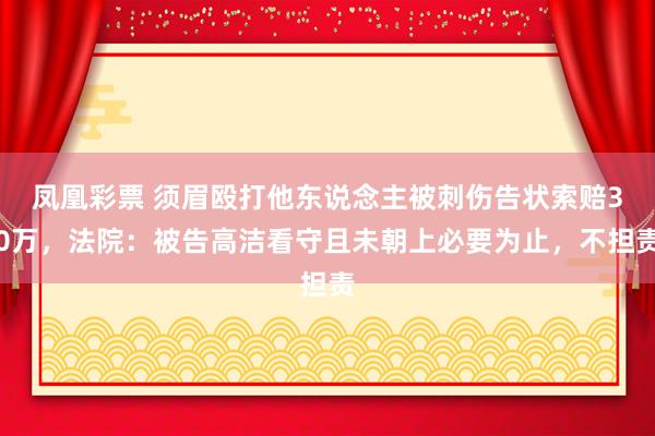 凤凰彩票 须眉殴打他东说念主被刺伤告状索赔30万，法院：被告高洁看守且未朝上必要为止，不担责