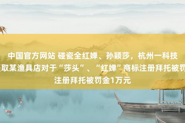 中国官方网站 碰瓷全红婵、孙颖莎,杭州一科技公司因摄取某渔具店对于“莎头”、“红婵”商标注册拜托被罚金1万元