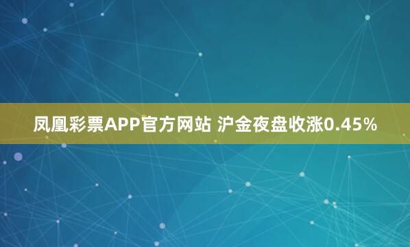 凤凰彩票APP官方网站 沪金夜盘收涨0.45%