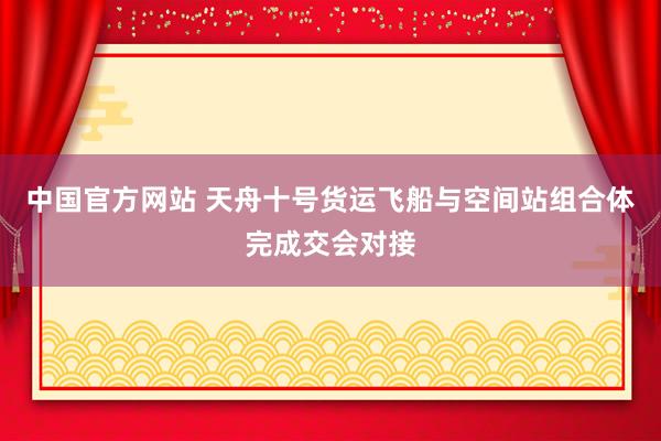 中国官方网站 天舟十号货运飞船与空间站组合体完成交会对接