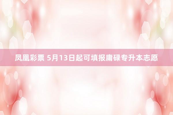 凤凰彩票 5月13日起可填报庸碌专升本志愿