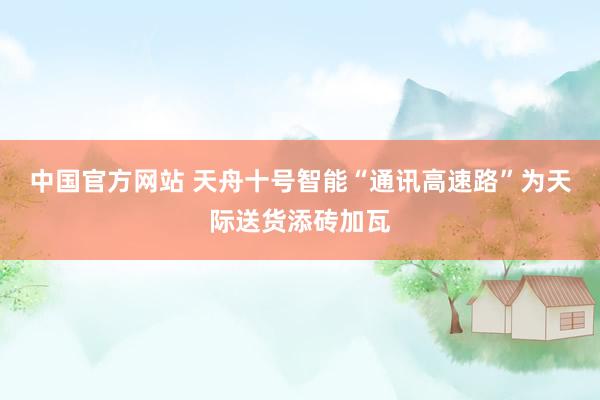 中国官方网站 天舟十号智能“通讯高速路”为天际送货添砖加瓦