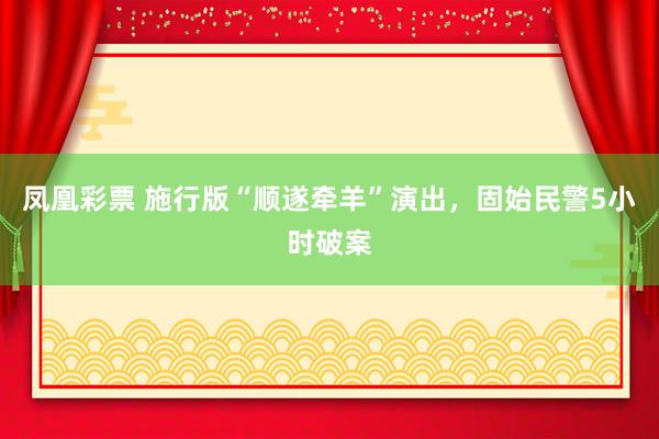 凤凰彩票 施行版“顺遂牵羊”演出，固始民警5小时破案