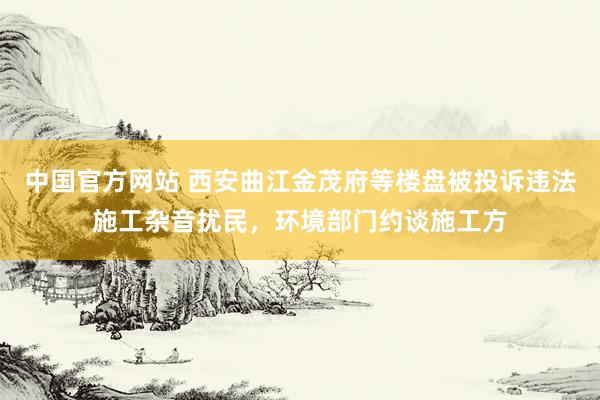 中国官方网站 西安曲江金茂府等楼盘被投诉违法施工杂音扰民，环境部门约谈施工方