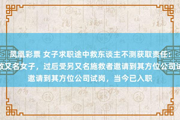 凤凰彩票 女子求职途中救东谈主不测获取责任：口试途中参与挽救又名女子，过后受另又名施救者邀请到其方位公司试岗，当今已入职