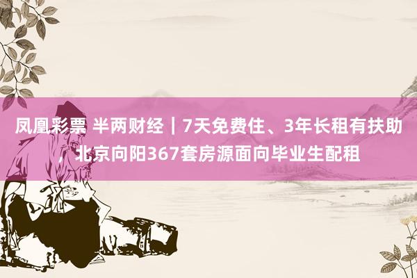 凤凰彩票 半两财经｜7天免费住、3年长租有扶助，北京向阳367套房源面向毕业生配租