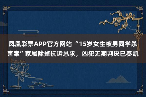 凤凰彩票APP官方网站 “15岁女生被男同学杀害案”家属除掉抗诉恳求,凶犯无期判决已奏凯