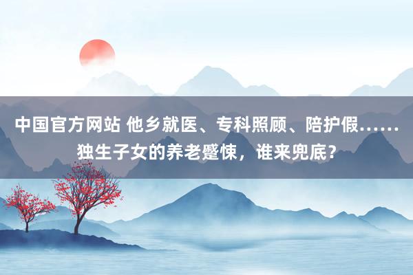 中国官方网站 他乡就医、专科照顾、陪护假……独生子女的养老蹙悚，谁来兜底？