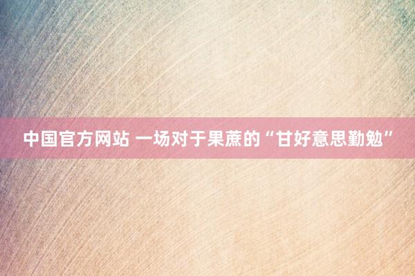 中国官方网站 一场对于果蔗的“甘好意思勤勉”
