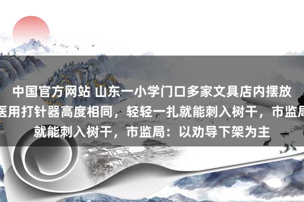 中国官方网站 山东一小学门口多家文具店内摆放多款针筒玩物,与医用打针器高度相同,轻轻一扎就能刺入树干,市监局:以劝导下架为主