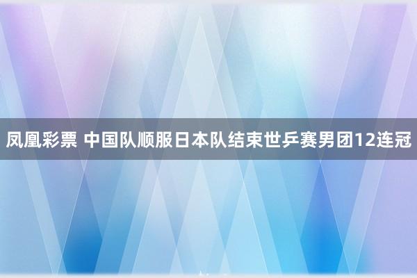 凤凰彩票 中国队顺服日本队结束世乒赛男团12连冠