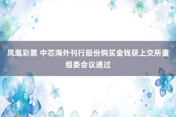 凤凰彩票 中芯海外刊行股份购买金钱获上交所重组委会议通过