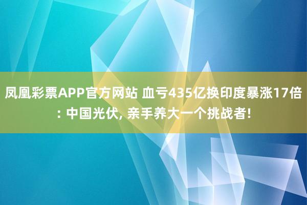 凤凰彩票APP官方网站 血亏435亿换印度暴涨17倍: 中国光伏， 亲手养大一个挑战者!