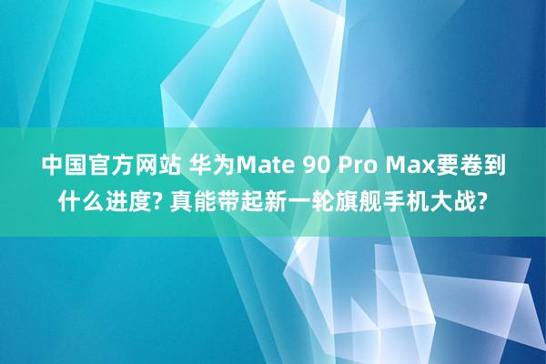 中国官方网站 华为Mate 90 Pro Max要卷到什么进度? 真能带起新一轮旗舰手机大战?