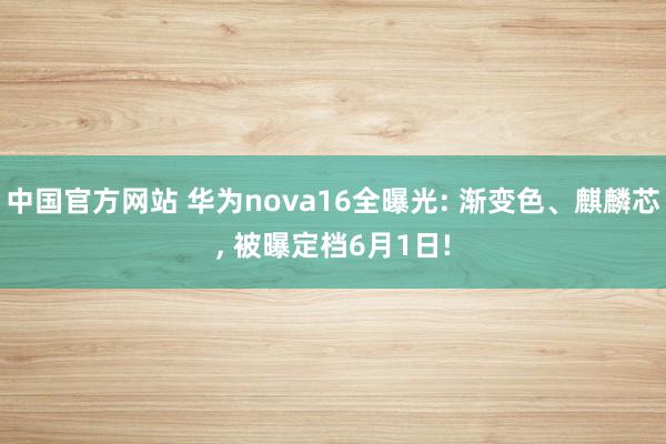 中国官方网站 华为nova16全曝光: 渐变色、麒麟芯， 被曝定档6月1日!
