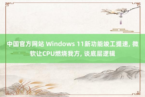 中国官方网站 Windows 11新功能竣工提速, 微软让CPU燃烧我方, 谈底层逻辑