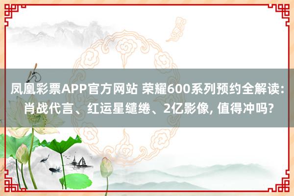 凤凰彩票APP官方网站 荣耀600系列预约全解读: 肖战代言、红运星缱绻、2亿影像， 值得冲吗?