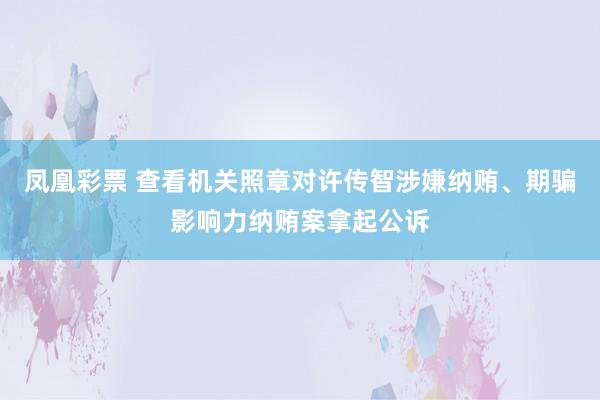 凤凰彩票 查看机关照章对许传智涉嫌纳贿、期骗影响力纳贿案拿起公诉