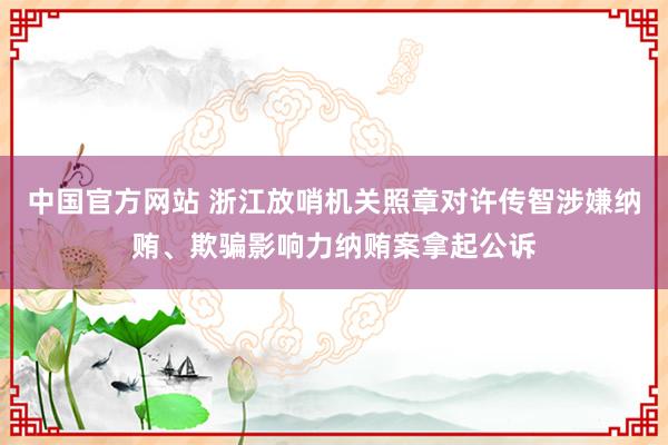 中国官方网站 浙江放哨机关照章对许传智涉嫌纳贿、欺骗影响力纳贿案拿起公诉