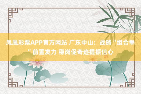 凤凰彩票APP官方网站 广东中山：战略“组合拳”前置发力 稳岗促奇迹提振信心