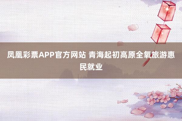 凤凰彩票APP官方网站 青海起初高原全氧旅游惠民就业