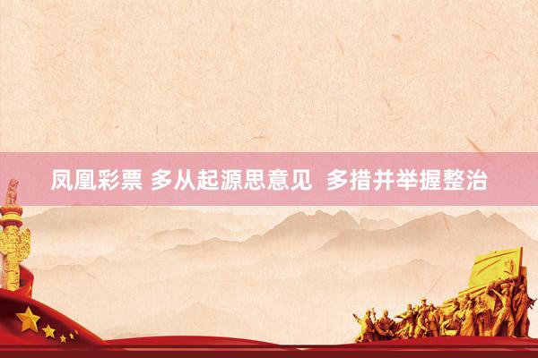 凤凰彩票 多从起源思意见  多措并举握整治