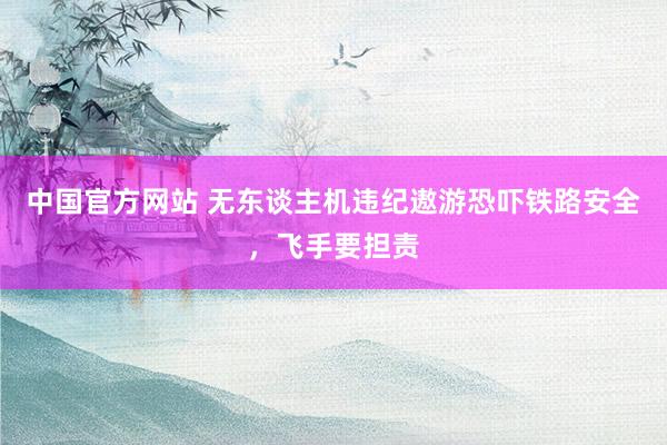 中国官方网站 无东谈主机违纪遨游恐吓铁路安全，飞手要担责