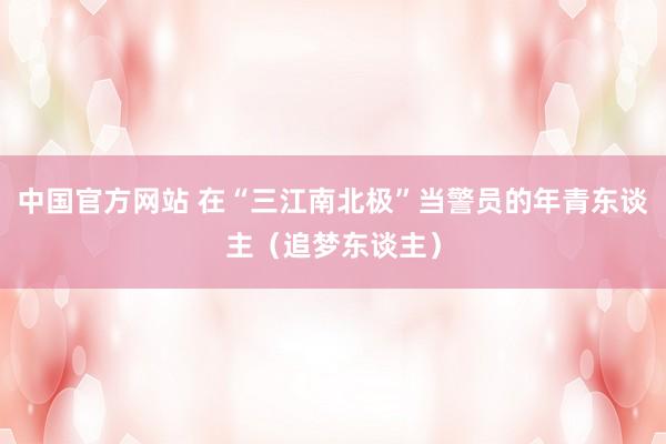 中国官方网站 在“三江南北极”当警员的年青东谈主（追梦东谈主）