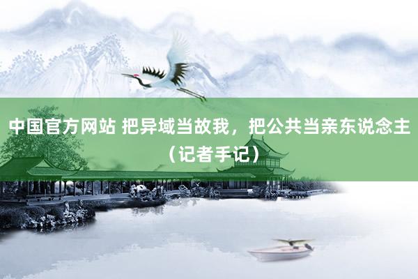 中国官方网站 把异域当故我，把公共当亲东说念主（记者手记）