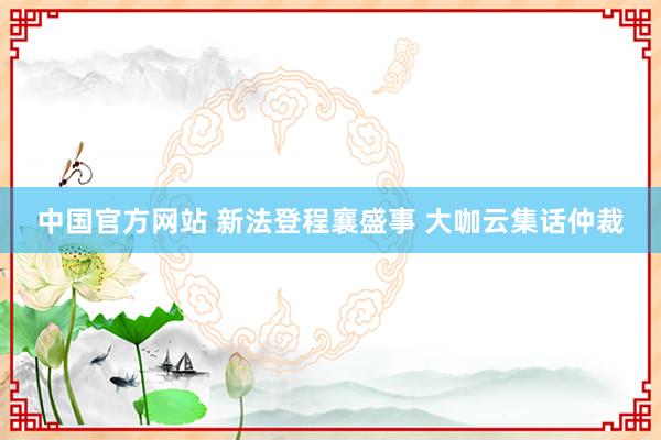 中国官方网站 新法登程襄盛事 大咖云集话仲裁