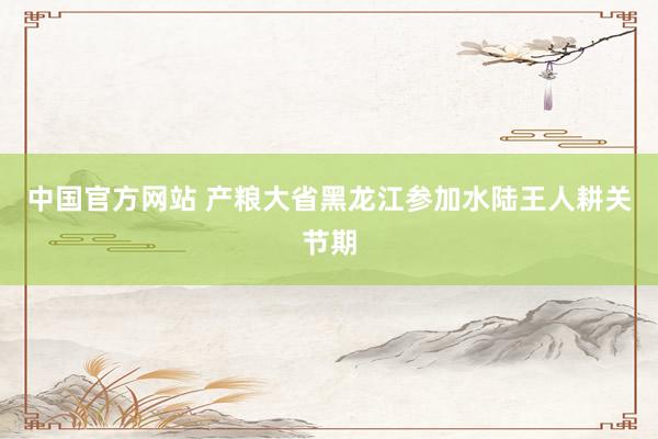 中国官方网站 产粮大省黑龙江参加水陆王人耕关节期