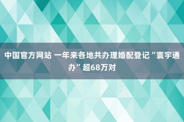 中国官方网站 一年来各地共办理婚配登记“寰宇通办”超68万对