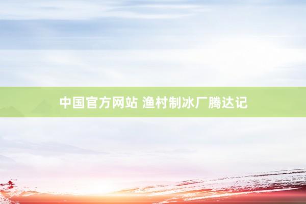 中国官方网站 渔村制冰厂腾达记