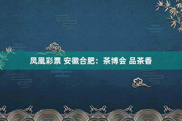 凤凰彩票 安徽合肥：茶博会 品茶香