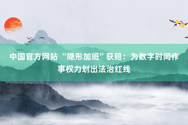 中国官方网站 “隐形加班”获赔:为数字时间作事权力划出法治红线