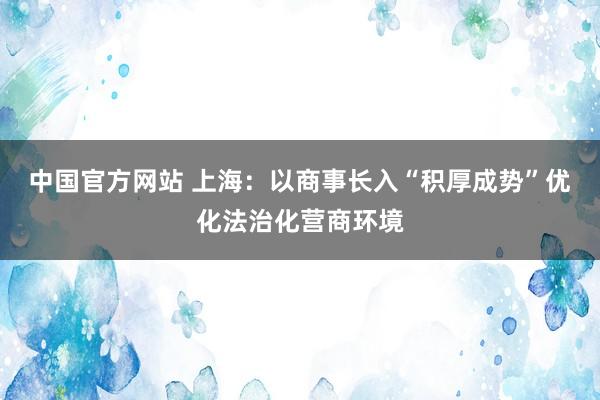 中国官方网站 上海：以商事长入“积厚成势”优化法治化营商环境