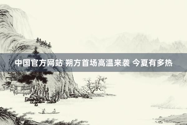 中国官方网站 朔方首场高温来袭 今夏有多热