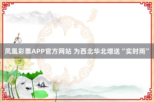 凤凰彩票APP官方网站 为西北华北增送“实时雨”
