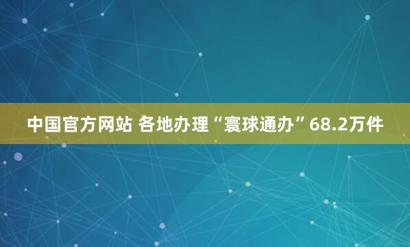 中国官方网站 各地办理“寰球通办”68.2万件