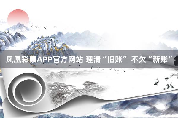 凤凰彩票APP官方网站 理清“旧账” 不欠“新账”