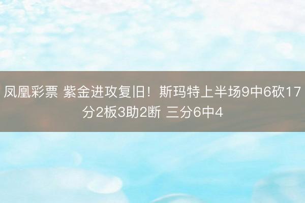 凤凰彩票 紫金进攻复旧！斯玛特上半场9中6砍17分2板3助2断 三分6中4