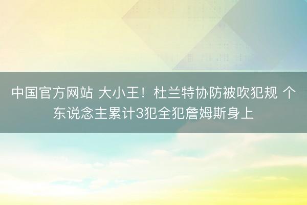 中国官方网站 大小王！杜兰特协防被吹犯规 个东说念主累计3犯全犯詹姆斯身上