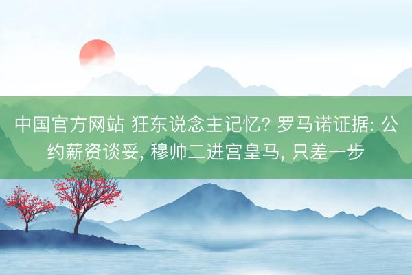 中国官方网站 狂东说念主记忆? 罗马诺证据: 公约薪资谈妥, 穆帅二进宫皇马, 只差一步