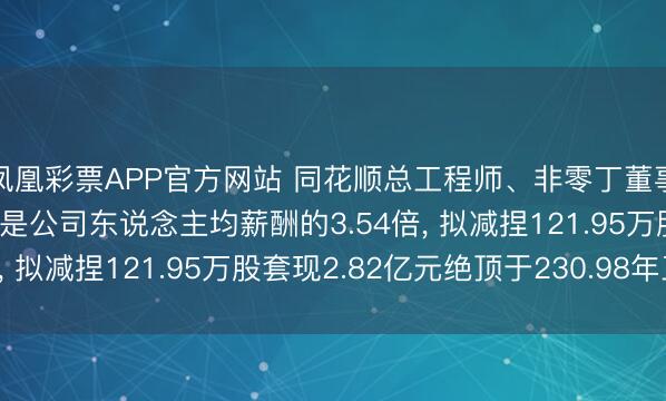 凤凰彩票APP官方网站 同花顺总工程师、非零丁董事于浩渺年薪122.2万是公司东说念主均薪酬的3.54倍， 拟减捏121.95万股套现2.82亿元绝顶于230.98年工资