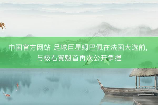 中国官方网站 足球巨星姆巴佩在法国大选前， 与极右翼魁首再次公开争捏